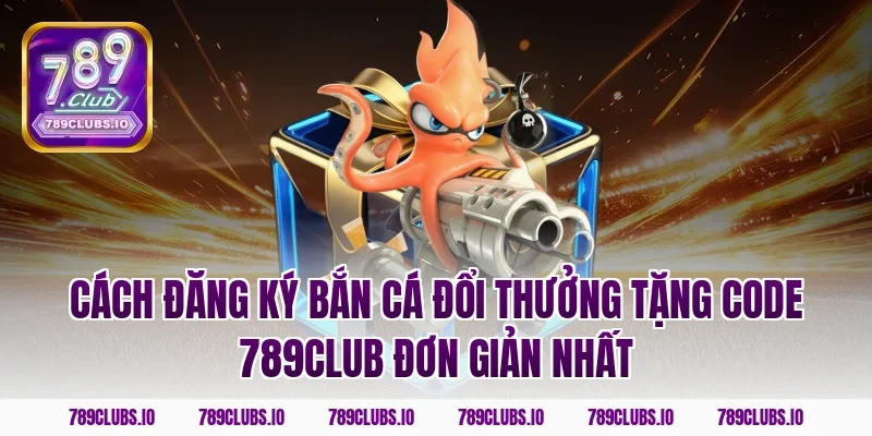 Cách đăng ký bắn cá đổi thưởng tặng code 789club đơn giản nhất