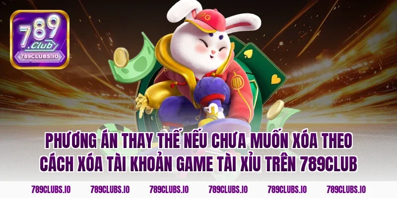 Phương án thay thế nếu chưa muốn xóa theo cách xóa tài khoản game tài xỉu trên 789CLUB