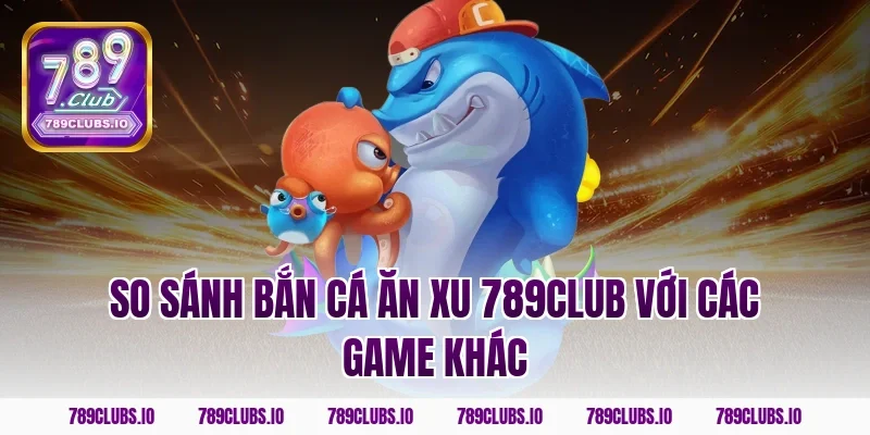 So sánh bắn cá ăn xu 789club với các game khác